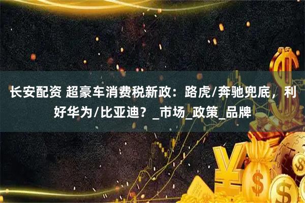 长安配资 超豪车消费税新政：路虎/奔驰兜底，利好华为/比亚迪？_市场_政策_品牌