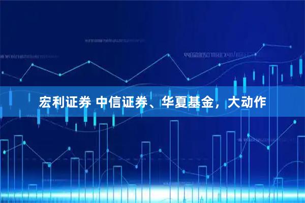 宏利证券 中信证券、华夏基金，大动作