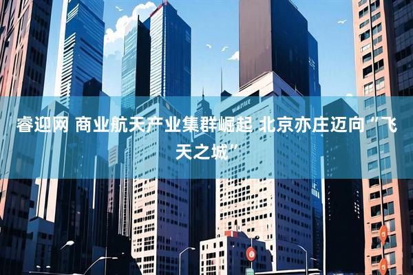 睿迎网 商业航天产业集群崛起 北京亦庄迈向“飞天之城”