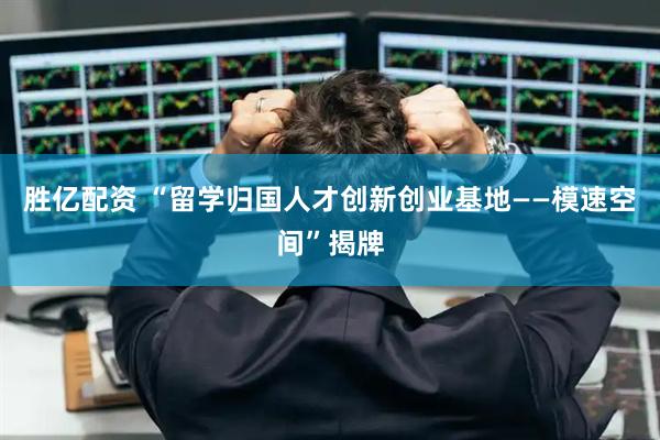 胜亿配资 “留学归国人才创新创业基地——模速空间”揭牌