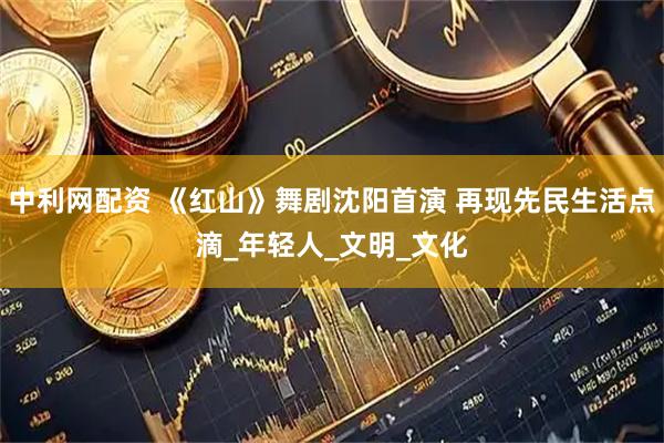 中利网配资 《红山》舞剧沈阳首演 再现先民生活点滴_年轻人_文明_文化