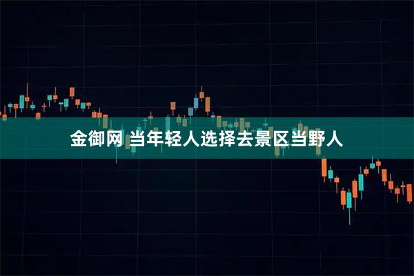 金御网 当年轻人选择去景区当野人