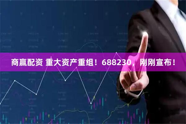 商赢配资 重大资产重组！688230，刚刚宣布！