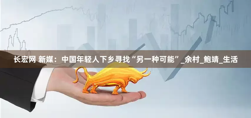 长宏网 新媒：中国年轻人下乡寻找“另一种可能”_余村_鲍靖_生活