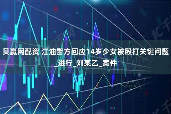贝赢网配资 江油警方回应14岁少女被殴打关键问题_进行_刘某乙_案件