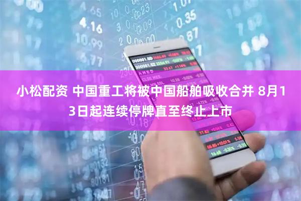 小松配资 中国重工将被中国船舶吸收合并 8月13日起连续停牌直至终止上市