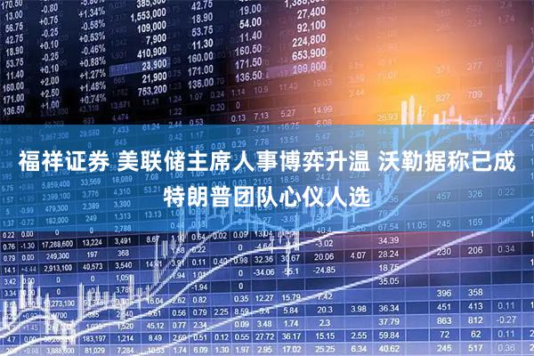 福祥证券 美联储主席人事博弈升温 沃勒据称已成特朗普团队心仪人选