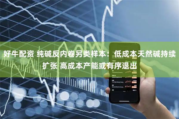 好牛配资 纯碱反内卷另类样本：低成本天然碱持续扩张 高成本产能或有序退出