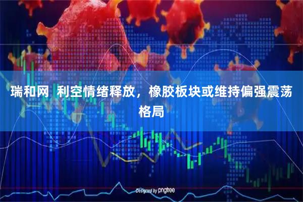 瑞和网  利空情绪释放，橡胶板块或维持偏强震荡格局