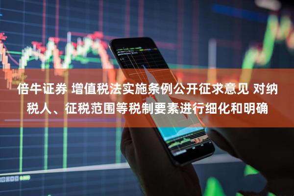 倍牛证券 增值税法实施条例公开征求意见 对纳税人、征税范围等税制要素进行细化和明确