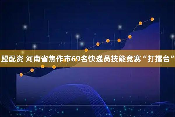 盟配资 河南省焦作市69名快递员技能竞赛“打擂台”