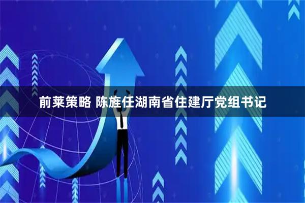 前莱策略 陈旌任湖南省住建厅党组书记