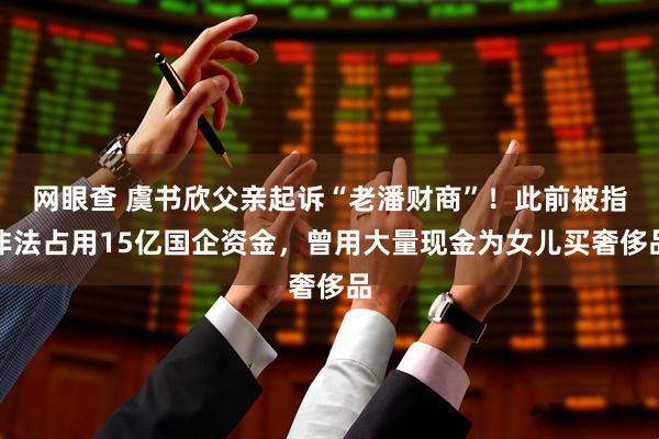 网眼查 虞书欣父亲起诉“老潘财商”！此前被指非法占用15亿国企资金，曾用大量现金为女儿买奢侈品