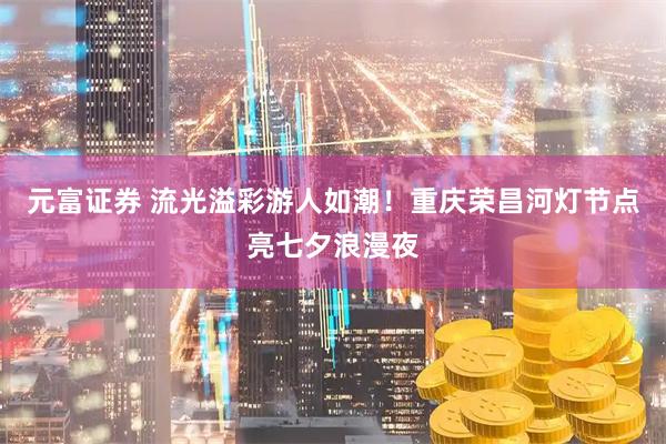 元富证券 流光溢彩游人如潮！重庆荣昌河灯节点亮七夕浪漫夜