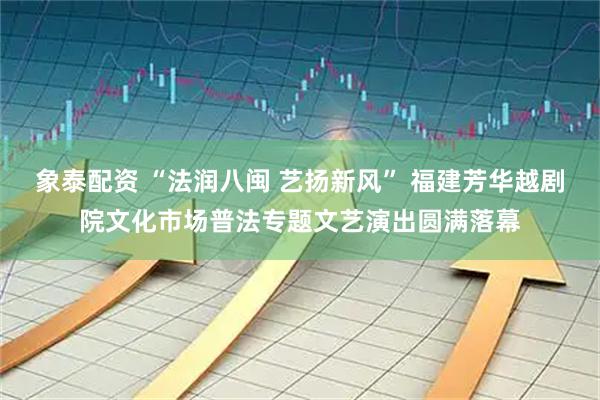 象泰配资 “法润八闽 艺扬新风” 福建芳华越剧院文化市场普法专题文艺演出圆满落幕