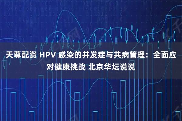天尊配资 HPV 感染的并发症与共病管理：全面应对健康挑战 北京华坛说说
