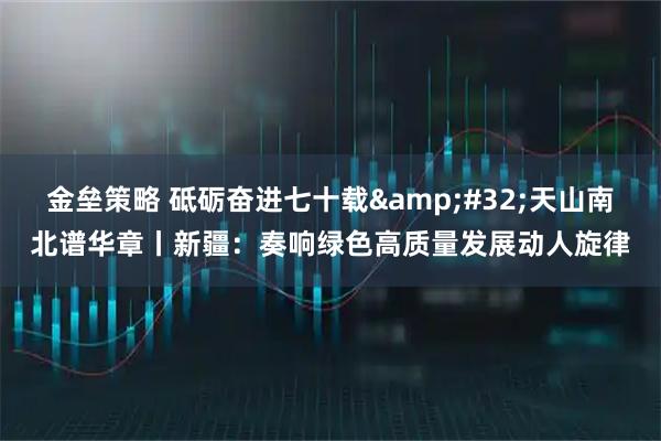 金垒策略 砥砺奋进七十载 天山南北谱华章丨新疆：奏响绿色高质量发展动人旋律