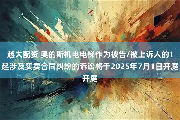 越大配资 奥的斯机电电梯作为被告/被上诉人的1起涉及买卖合同纠纷的诉讼将于2025年7月1日开庭