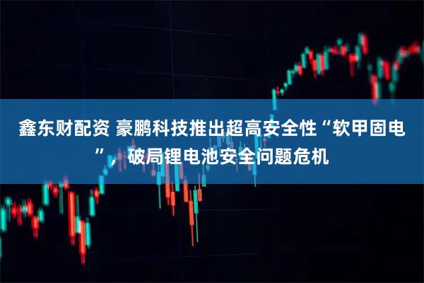 鑫东财配资 豪鹏科技推出超高安全性“软甲固电”，破局锂电池安全问题危机