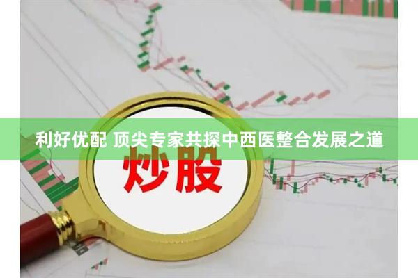 利好优配 顶尖专家共探中西医整合发展之道