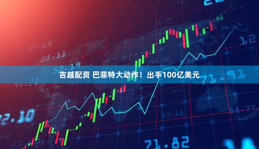 吉越配资 巴菲特大动作！出手100亿美元