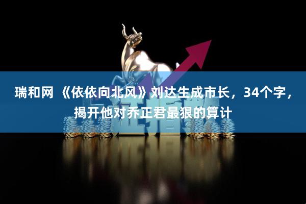 瑞和网 《依依向北风》刘达生成市长，34个字，揭开他对乔正君最狠的算计