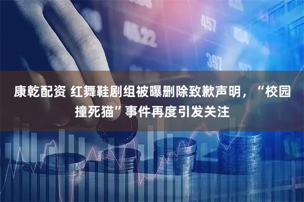 康乾配资 红舞鞋剧组被曝删除致歉声明，“校园撞死猫”事件再度引发关注