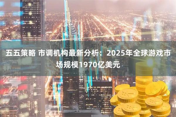 五五策略 市调机构最新分析：2025年全球游戏市场规模1970亿美元