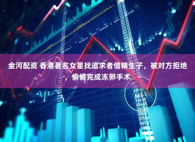金河配资 香港著名女星找追求者借精生子，被对方拒绝，偷偷完成冻卵手术