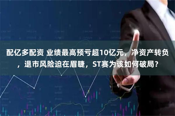 配亿多配资 业绩最高预亏超10亿元，净资产转负，退市风险迫在眉睫，ST赛为该如何破局？