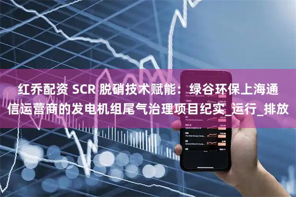 红乔配资 SCR 脱硝技术赋能：绿谷环保上海通信运营商的发电机组尾气治理项目纪实_运行_排放