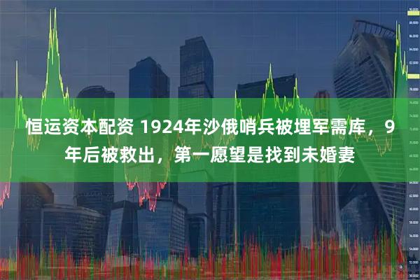 恒运资本配资 1924年沙俄哨兵被埋军需库，9年后被救出，第一愿望是找到未婚妻