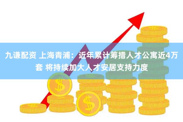 九谦配资 上海青浦：近年累计筹措人才公寓近4万套 将持续加大人才安居支持力度